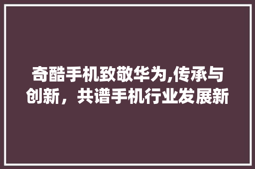 奇酷手机致敬华为,传承与创新，共谱手机行业发展新篇章(奇酷手机向华为) 旅游攻略