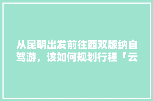 从昆明出发前往西双版纳自驾游，该如何规划行程「云南旅游四天攻略路线图」 从昆明出发前往西双版纳自驾游，该如何规划行程「云南旅游四天攻略路线图」 健康母婴