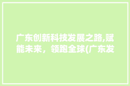广东创新科技发展之路,赋能未来，领跑全球(广东发展创新科技) 手机电脑