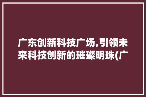 广东创新科技广场,引领未来科技创新的璀璨明珠(广东创新科技广场) 时尚穿搭