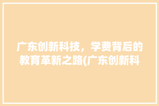 广东创新科技，学费背后的教育革新之路(广东创新科技学费) 旅游攻略