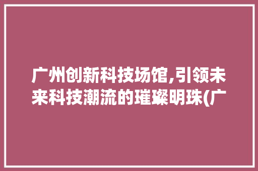 广州创新科技场馆,引领未来科技潮流的璀璨明珠(广州创新科技场馆) 时尚穿搭