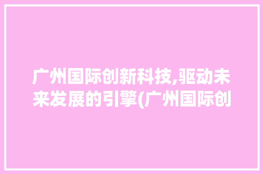 广州国际创新科技,驱动未来发展的引擎(广州国际创新科技) 美食菜谱
