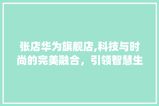 张店华为旗舰店,科技与时尚的完美融合，引领智慧生活新潮流(张店华为旗舰店) 美食菜谱