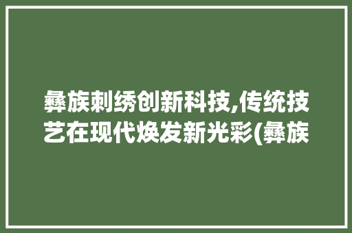 彝族刺绣创新科技,传统技艺在现代焕发新光彩(彝族刺绣创新科技) 时尚穿搭
