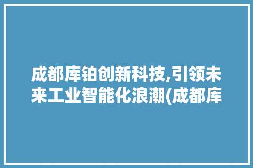 成都库铂创新科技,引领未来工业智能化浪潮(成都库铂创新科技) 健康母婴
