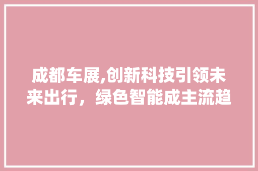 成都车展,创新科技引领未来出行，绿色智能成主流趋势(成都车展创新科技) 美食菜谱