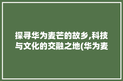 探寻华为麦芒的故乡,科技与文化的交融之地(华为麦芒的产地) 汽车常识