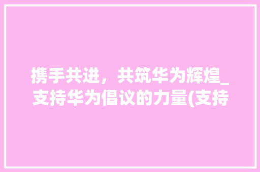 携手共进，共筑华为辉煌_支持华为倡议的力量(支持华为倡议书) 汽车常识