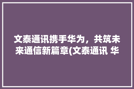 文泰通讯携手华为，共筑未来通信新篇章(文泰通讯 华为) 时尚穿搭