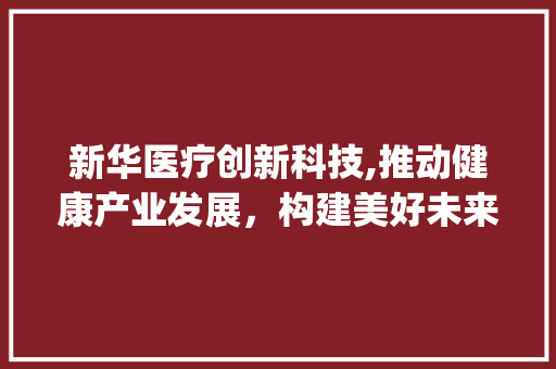 新华医疗创新科技,推动健康产业发展，构建美好未来(新华医疗创新科技) 健康母婴