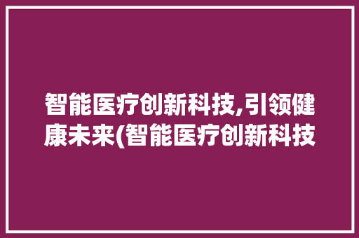 智能医疗创新科技,引领健康未来(智能医疗创新科技) 汽车常识