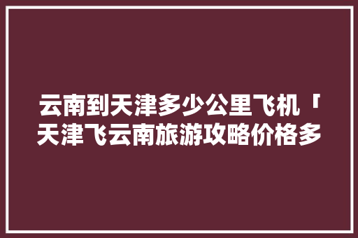 云南到天津多少公里飞机「天津飞云南旅游攻略价格多少钱」 云南到天津多少公里飞机「天津飞云南旅游攻略价格多少钱」 手机电脑