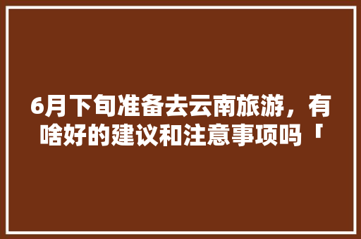6月下旬准备去云南旅游，有啥好的建议和注意事项吗「六月云南旅游攻略」 6月下旬准备去云南旅游，有啥好的建议和注意事项吗「六月云南旅游攻略」 手机电脑
