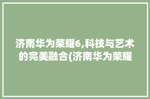 济南华为荣耀6,科技与艺术的完美融合(济南华为荣耀6) 美食菜谱