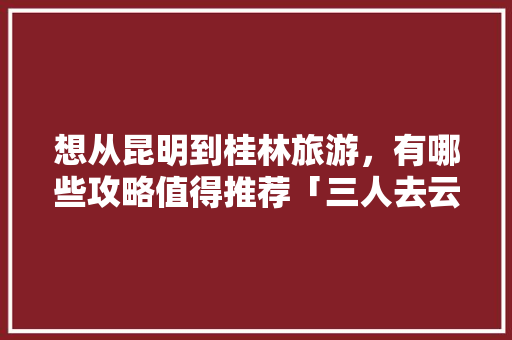 想从昆明到桂林旅游，有哪些攻略值得推荐「三人去云南玩大概需要多少钱」 想从昆明到桂林旅游，有哪些攻略值得推荐「三人去云南玩大概需要多少钱」 健康母婴