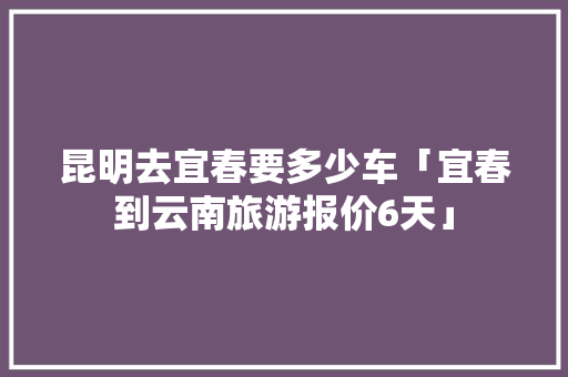 昆明去宜春要多少车「宜春到云南旅游报价6天」 昆明去宜春要多少车「宜春到云南旅游报价6天」 手机电脑