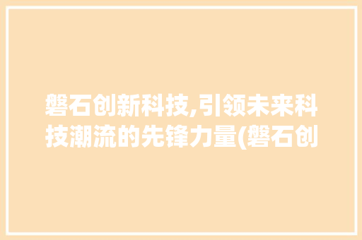 磐石创新科技,引领未来科技潮流的先锋力量(磐石创新科技电话) 汽车常识