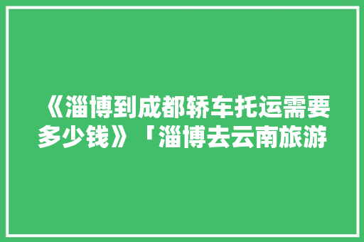 《淄博到成都轿车托运需要多少钱》「淄博去云南旅游报价」 《淄博到成都轿车托运需要多少钱》「淄博去云南旅游报价」 汽车常识