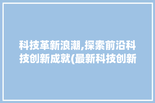 科技革新浪潮,探索前沿科技创新成就(最新科技创新成就) 汽车常识