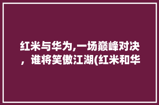 红米与华为,一场巅峰对决，谁将笑傲江湖(红米和华为谁好) 手机电脑