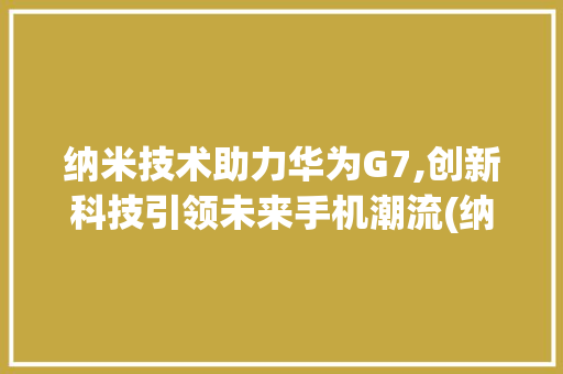 纳米技术助力华为G7,创新科技引领未来手机潮流(纳米 华为g7) 汽车常识