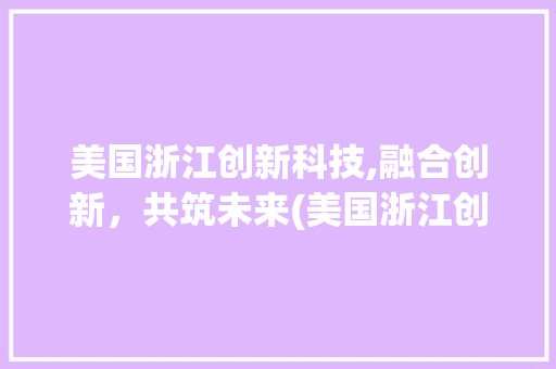 美国浙江创新科技,融合创新，共筑未来(美国浙江创新科技) 旅游攻略