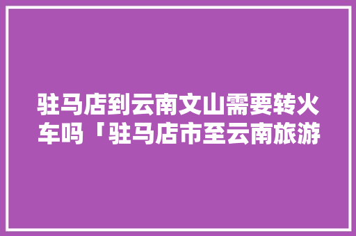 驻马店到云南文山需要转火车吗「驻马店市至云南旅游攻略路线」 驻马店到云南文山需要转火车吗「驻马店市至云南旅游攻略路线」 美食菜谱