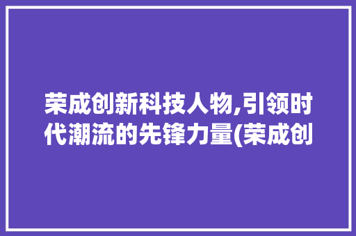荣成创新科技人物,引领时代潮流的先锋力量(荣成创新科技人物) 美食菜谱
