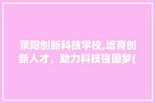 荥阳创新科技学校,培育创新人才，助力科技强国梦(荥阳创新科技学校) 手机电脑