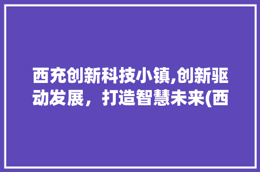 西充创新科技小镇,创新驱动发展，打造智慧未来(西充创新科技小镇) 旅游攻略