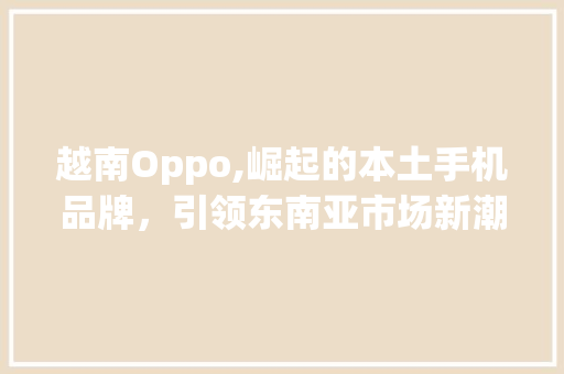 越南Oppo,崛起的本土手机品牌，引领东南亚市场新潮流(越南 oppo) 旅游攻略