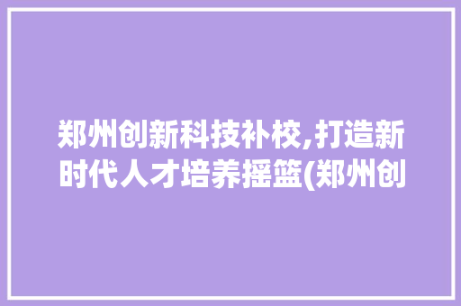 郑州创新科技补校,打造新时代人才培养摇篮(郑州创新科技补校) 时尚穿搭