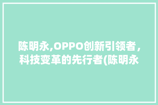 陈明永,OPPO创新引领者，科技变革的先行者(陈明永oppo) 健康母婴