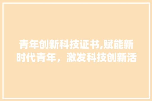 青年创新科技证书,赋能新时代青年，激发科技创新活力(青年创新科技证书)