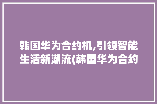 韩国华为合约机,引领智能生活新潮流(韩国华为合约机)