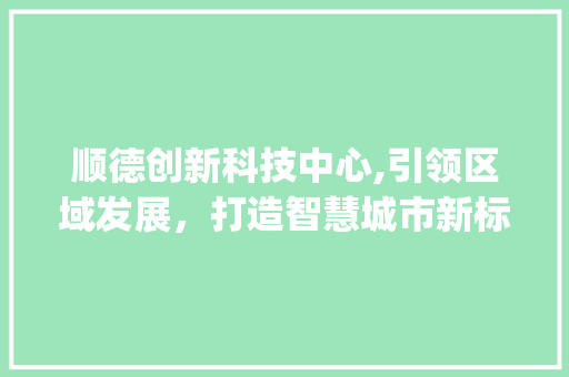顺德创新科技中心,引领区域发展，打造智慧城市新标杆(顺德创新科技中心)