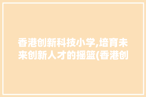 香港创新科技小学,培育未来创新人才的摇篮(香港创新科技小学)