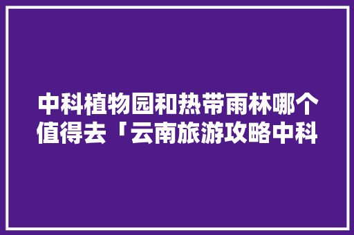 中科植物园和热带雨林哪个值得去「云南旅游攻略中科植物园」 中科植物园和热带雨林哪个值得去「云南旅游攻略中科植物园」 美食菜谱