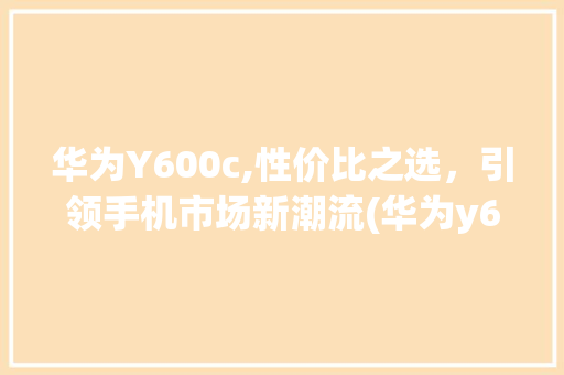华为Y600c,性价比之选，引领手机市场新潮流(华为y600c) 手机电脑
