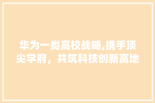 华为一类高校战略,携手顶尖学府，共筑科技创新高地(华为的一类高校) 美食菜谱