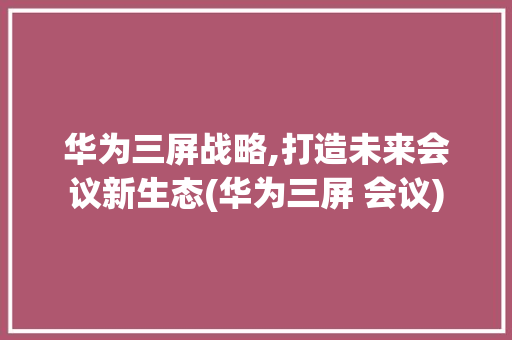 华为三屏战略,打造未来会议新生态(华为三屏 会议) 手机电脑
