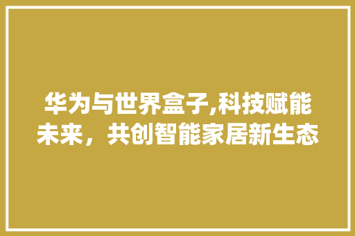 华为与世界盒子,科技赋能未来，共创智能家居新生态(华为和世界盒子) 美食菜谱