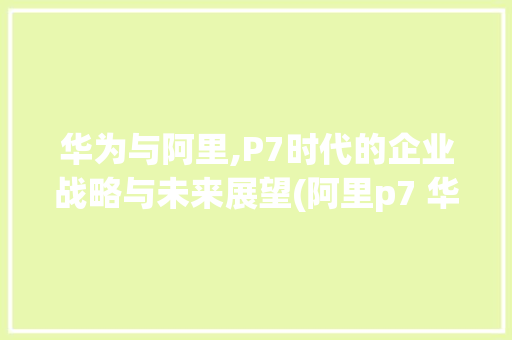 华为与阿里,P7时代的企业战略与未来展望(阿里p7 华为) 时尚穿搭