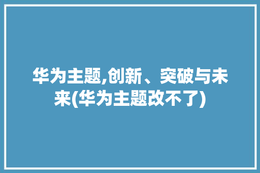 华为主题,创新、突破与未来(华为主题改不了) 汽车常识