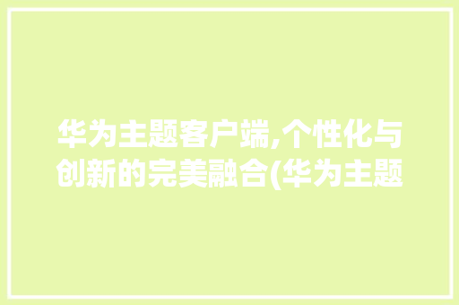 华为主题客户端,个性化与创新的完美融合(华为主题客户端) 汽车常识