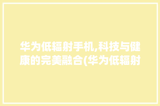 华为低辐射手机,科技与健康的完美融合(华为低辐射手机) 旅游攻略