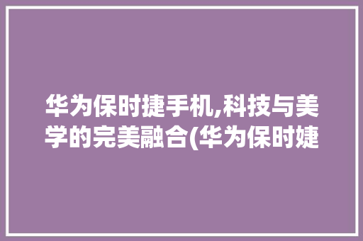 华为保时捷手机,科技与美学的完美融合(华为保时婕手机) 汽车常识