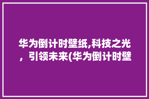 华为倒计时壁纸,科技之光，引领未来(华为倒计时壁纸) 旅游攻略