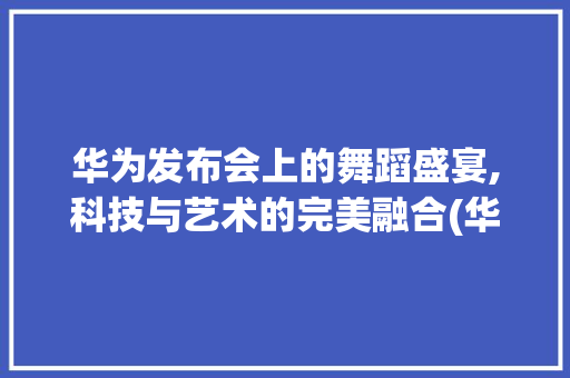 华为发布会上的舞蹈盛宴,科技与艺术的完美融合(华为发布会跳舞) 时尚穿搭